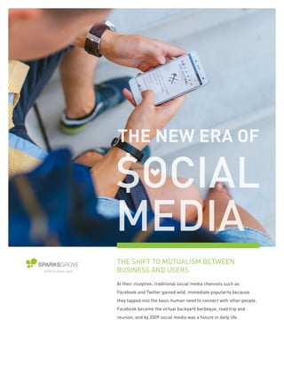 THE SHIFT TO MUTUALISM BETWEEN
BUSINESS AND USERS
At their inception, traditional social media channels such as
Facebook and Twitter gained wild, immediate popularity because
they tapped into the basic human need to connect with other people.
Facebook became the virtual backyard barbeque, road trip and
reunion, and by 2009 social media was a fixture in daily life.
 