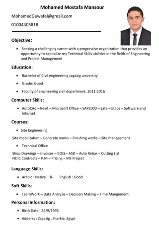 Mohamed Mostafa Mansour
MohamedGewefel@gmail.com
01004405818
Objective:
• Seeking a challenging career with a progressive organization that provides an
opportunity to capitalize my Technical Skills abilities in the fields of Engineering
and Project Management
Education:
• Bachelor of Civil engineering zagazig university
• Grade: Good
• Faculty of engineering civil department, 2011-2016
Computer Skills:
• AutoCAd – Revit – Microsoft Office – SAP2000 – Safe – Etabs – Software and
Internet
Courses:
• Site Engineering
Site mobilization – Concrete works – Finishing works – Site management
• Technical Office
Shop Drawings – Invoices – BOQ – ASD – Auto Rebar – Cutting List
FIDIC Contracts – P.M – Pricing – MS Project
Language Skills:
• Arabic : Native & English : Good
Soft Skills:
• TeamWork – Data Analysis – Decision Making – Time Mangement
Personal Information:
• Birth Date : 26/9/1993
• Adderss : Zagazig , Sharkia ,Egypt
 