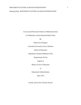 MOVEMENT PATTERN AS MATH INTERVENTION 1
Running Head: MOVEMENT PATTERN AS MATH INTERVENTION
Cross Lateral Movement Pattern as Math Intervention
A Collaborative Action Research Study Thesis
By
Robert Eric Ellingsen
Concordia University Irvine, California
School of Education
Submitted in Partial Fulfillment of the
Requirements for the
Degree of
Master of Arts in Education
in
Educational Administration
April, 2015
Faculty Advisor Dr. Francine Stewart
 