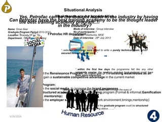 6/26/2016 10
• Current strategy of Petrofac HR department
Situational Analysis
• Opportunities
We recommend the Renaissance Program ,to make use of the existing weaknesses as an
opportunity to gain a sustainable competitive advantage in the current market
Renaissance Program:
• Leverage on the social media to increase the brand awareness
• Having a structured academy & a blended training program (Formal & informal,Gamification
simulation, mentorship)
• Focusing on the employer satisfaction in depth (work environment,timings,mentorship)
Weaknesses are our opportunities
Can Petrofac have the best training academy to be the thought leader
in the industry?
Yes, Petrofac can be the thought leader in the industry by having
the best training academy program..!!
“..selected candidates were asked to write a purely technical exam, which
secured hiring technical talent..”
“..within the first few days the programme felt like any other
university course, the readings and text book material could have
been more interactive..”
“..Mentors are a great way to see ones self through the eyes of
others……..”
“..It is our opinion that the graduate program could be structured
more around achieving status……..”
Name: Omar Aker
Graduate Program Period:2010-2012
Location: Sharjah
Department : Process engineering
Mode of interview : Group interview
No of participants:7
Location : Starbucks, MOE
Date of interview : 28th July 2013
 