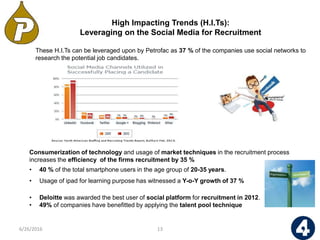 These H.I.Ts can be leveraged upon by Petrofac as 37 % of the companies use social networks to
research the potential job candidates.
• Deloitte was awarded the best user of social platform for recruitment in 2012.
• 49% of companies have benefitted by applying the talent pool technique
High Impacting Trends (H.I.Ts):
Leveraging on the Social Media for Recruitment
136/26/2016
Consumerization of technology and usage of market techniques in the recruitment process
increases the efficiency of the firms recruitment by 35 %
• 40 % of the total smartphone users in the age group of 20-35 years.
• Usage of ipad for learning purpose has witnessed a Y-o-Y growth of 37 %
 