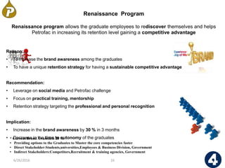 * Current Brand Awareness 25 %
• Providing options to the Graduates to Master the core competencies faster
• Direct Stakeholder:Students,universities,Employees & Business Division, Government
• Indirect Stakeholders:Competitors,Recruitment & training agencies, Government
6/26/2016 16
Renaissance Program
Renaissance program allows the graduate employees to rediscover themselves and helps
Petrofac in increasing its retention level gaining a competitive advantage
Reason:
• To increase the brand awareness among the graduates
• To have a unique retention strategy for having a sustainable competitive advantage
Recommendation:
• Leverage on social media and Petrofac challenge
• Focus on practical training, mentorship
• Retention strategy targeting the professional and personal recognition
Implication:
• Increase in the brand awareness by 30 % in 3 months
• Decrease in the time to autonomy of the graduates
 