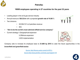 18000 employees operating in 27 countries for the past 32 years
• Leading player in the oil & gas service industry
• Annual revenue of $6.32 bn with a projected growth rate of 16.80 %
• Two divisions:
• ECOM-75 % of petrofacs revenue
• IES
• “Aim to be the world’s most admired oilfield service company”
• Current strategy:1.Geographical expansion
2.Offshore expansion
3.IES implementation
Company sets to increase its employee base to 21,000 by 2015 to cater the future opportunities in the
brownfield and greenfield sector.
Petrofac
5
Source: http://finance.yahoo.com/q?s=PFC.L
6/26/2016
Source:http://www.petrofac.com/index.asp?pageid=118
 