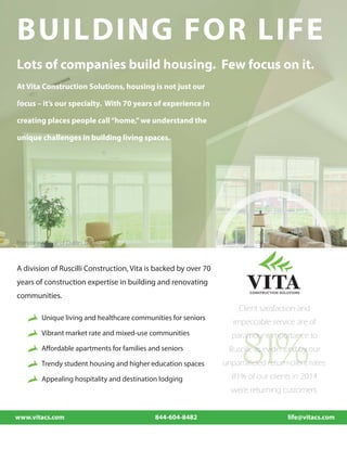 Lots of companies build housing. Few focus on it.
Friendship Village of Dublin, Dublin Ohio
BUILDING FOR LIFE
81%
At Vita Construction Solutions, housing is not just our
focus – it’s our specialty. With 70 years of experience in
creating places people call“home,”we understand the
unique challenges in building living spaces.
A division of Ruscilli Construction, Vita is backed by over 70
years of construction expertise in building and renovating
communities.
Unique living and healthcare communities for seniors
Vibrant market rate and mixed-use communities
Affordable apartments for families and seniors
Trendy student housing and higher education spaces
Appealing hospitality and destination lodging
Client satisfaction and
impeccable service are of
paramount importance to
Ruscilli, as evidenced by our
unparralleled return-client rates:
81% of our clients in 2014
were returning customers.
www.vitacs.com 844-604-8482 life@vitacs.com
 