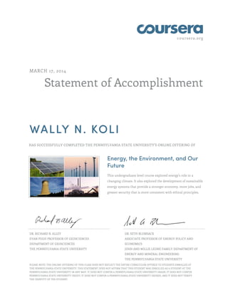 coursera.org
Statement of Accomplishment
MARCH 17, 2014
WALLY N. KOLI
HAS SUCCESSFULLY COMPLETED THE PENNSYLVANIA STATE UNIVERSITY'S ONLINE OFFERING OF
Energy, the Environment, and Our
Future
This undergraduate level course explored energy's role in a
changing climate. It also explored the development of sustainable
energy systems that provide a stronger economy, more jobs, and
greater security that is more consistent with ethical principles.
DR. RICHARD B. ALLEY
EVAN PUGH PROFESSOR OF GEOSCIENCES
DEPARTMENT OF GEOSCIENCES
THE PENNSYLVANIA STATE UNIVERSITY
DR. SETH BLUMSACK
ASSOCIATE PROFESSOR OF ENERGY POLICY AND
ECONOMICS
JOHN AND WILLIE LEONE FAMILY DEPARTMENT OF
ENERGY AND MINERAL ENGINEERING
THE PENNSYLVANIA STATE UNIVERSITY
PLEASE NOTE: THE ONLINE OFFERING OF THIS CLASS DOES NOT REFLECT THE ENTIRE CURRICULUM OFFERED TO STUDENTS ENROLLED AT
THE PENNSYLVANIA STATE UNIVERSITY. THIS STATEMENT DOES NOT AFFIRM THAT THIS STUDENT WAS ENROLLED AS A STUDENT AT THE
PENNSYLVANIA STATE UNIVERSITY IN ANY WAY. IT DOES NOT CONFER A PENNSYLVANIA STATE UNIVERSITY GRADE; IT DOES NOT CONFER
PENNSYLVANIA STATE UNIVERSITY CREDIT; IT DOES NOT CONFER A PENNSYLVANIA STATE UNIVERSITY DEGREE; AND IT DOES NOT VERIFY
THE IDENTITY OF THE STUDENT.
 