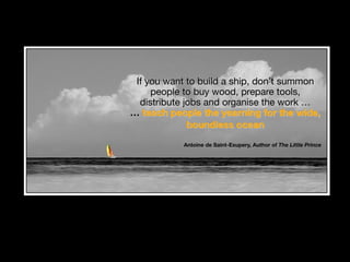 If you want to build a ship, don’t summon
people to buy wood, prepare tools,
distribute jobs and organise the work …
… teach people the yearning for the wide,
boundless ocean  
Antoine de Saint-Exupery, Author of The Little Prince
 