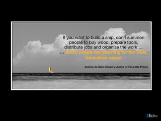 If you want to build a ship, don’t summon
people to buy wood, prepare tools,
distribute jobs and organise the work …
… teach people the yearning for the wide,
boundless ocean  
Antoine de Saint-Exupery, Author of The Little Prince
 