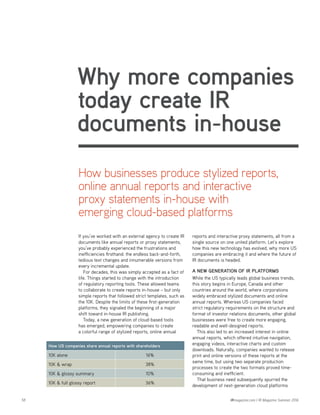 58 IRmagazine.com | IR Magazine Summer 2016
Why more companies
today create IR
documents in-house
If you’ve worked with an external agency to create IR
documents like annual reports or proxy statements,
you’ve probably experienced the frustrations and
inefficiencies firsthand: the endless back-and-forth,
tedious text changes and innumerable versions from
every incremental update.
For decades, this was simply accepted as a fact of
life. Things started to change with the introduction
of regulatory reporting tools. These allowed teams
to collaborate to create reports in-house – but only
simple reports that followed strict templates, such as
the 10K. Despite the limits of these first-generation
platforms, they signaled the beginning of a major
shift toward in-house IR publishing.
Today, a new generation of cloud-based tools
has emerged, empowering companies to create
a colorful range of stylized reports, online annual
How US companies share annual reports with shareholders
10K alone 16%
10K & wrap 38%
10K & glossy summary 10%
10K & full glossy report 36%
How businesses produce stylized reports,
online annual reports and interactive
proxy statements in-house with
emerging cloud-based platforms
reports and interactive proxy statements, all from a
single source on one united platform. Let’s explore
how this new technology has evolved, why more US
companies are embracing it and where the future of
IR documents is headed.
A new generation of IR platforms
While the US typically leads global business trends,
this story begins in Europe, Canada and other
countries around the world, where corporations
widely embraced stylized documents and online
annual reports. Whereas US companies faced
strict regulatory requirements on the structure and
format of investor relations documents, other global
businesses were free to create more engaging,
readable and well-designed reports.
This also led to an increased interest in online
annual reports, which offered intuitive navigation,
engaging videos, interactive charts and custom
downloads. Naturally, companies wanted to release
print and online versions of these reports at the
same time, but using two separate production
processes to create the two formats proved time-
consuming and inefficient.
That business need subsequently spurred the
development of next-generation cloud platforms
 
