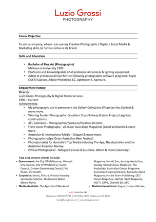Career	Objective	
	
To	join	a	company,	where	I	can	use	my	Creative	Photographic	/	Digital	/	Social	Media	&	
Marketing	skills,	to	further	enhance	its	Brand.	
	
Skills	and	Education	
		
• Bachelor	of	Fine	Art	(Photography)		
Melbourne	University	1990	
• Proficient	and	knowledgeable	of	all	professional	cameras	&	lighting	equipment.	
• Adept	at	professional	level	for	the	following	photographic	software	programs:	Apple	
OSX	El	Capitan,	Adobe	Photoshop	CC,	Lightroom	5,	Aperture.	
	
Employment	History	
Director	
Luzio	Grossi	Photography	&	Digital	Media	Services	
1990	–	Current	
Achievements:	
• My	photographs	are	in	permanent	Art	Gallery	Collections	(Victorian	Arts	Centre)	&	
many	more.	
• Winning	Tender	Photography	-	Southern	Cross	Railway	Station	Project	(Leighton	
constructions).	
• AFL	Calendars	-	Photographer/Producer/Creative	Director.	
• Front	Cover	Photography	-	all	Major	Australian	Magazines	(Good	Weekend)	&	many	
more.	
• Australian	&	International	Media	-	(Vogue)	&	many	more.	
• Photography	Judge	(Great	Australian	Beer	Festival).	
• Photojournalist	for	Australia’s	Top	Media	including	The	Age,	The	Australian	and	the	
Australian	Financial	Review.	
• Official	Photographer	-	Refugee	Festival	of	Australia,	Oxfam	&	more	(voluntary).	
	
Past	and	present	clients	include:	
• Government:	the	City	Of	Melbourne,	Monash	
City	Council,	City	Of	Whitehorse,	Hume	
Council,	Greater	Dandenong	Council,	Vic	
Roads,	Vic	Health.	
• Corporate:	Sensis,	Telstra,	Protect	Industry	
Severance	Scheme,	Melbourne	Water,	
Metro	Trains.	
• Media-Australia:	The	Age,	Good	Weekend	
Magazine,	Herald	Sun,	Sunday	Herald	Sun,	
Sunday	Herald	Colour	Magazine,	The	
Australian,	Australian	Colour	Magazine,	
Australian	Financial	Review,	Mercedes	Benz	
Magazine,	Hardie	Grant	Publishing,	CEO	
Forum	Magazine,	Qantas	Flight	Magazine,		
HSV	7,	GTV9,	Channel	10,	ABC		
• Media-International:	Vogue,	Harpers	Bazaar,		
 