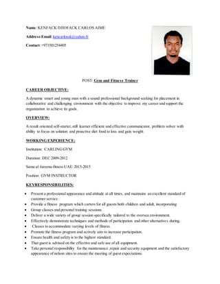 Name:KENFACK DJIOFACK CARLOS AIME
Address Email:kencarlossk@yahoo.fr
Contact:+971501254405
POST: Gym and Fitness Trainer
CAREER OBJECTIVE:
A dynamic smart and young man with a sound professional background seeking for placement in
collaborative and challenging environment with the objective to improve my career and support the
organization to achieve its goals.
OVERVIEW:
A result oriented self-starter,still learner efficient and effective communicator, problem solver with
ability to focus on solution and proactive diet food to loss and gain weight.
WORKING EXPERIENCE:
Institution: CARLINGGYM
Duration: DEC 2009-2012
Sama al Jareena fitness UAE:2013-2015
Position: GYM INSTRUCTOR
KEYRESPONSIBILITIES:
 Present a professional appearance and attitude at all times, and maintains an excellent standard of
customer service.
 Provide a fitness program which carters for all guests both children and adult, incorporating
 Group classes and personal training sessions.
 Deliver a wide variety of group session specifically tailored to the oversea environment.
 Effectively demonstrate techniques and methods of participation and other alternatives during.
 Classes to accommodate varying levels of fitness.
 Promote the fitness program and actively aim to increase participation.
 Ensure health and safety is to the highest standard.
 That guest is advised on the effective and safe use of all equipment.
 Take personal responsibility for the maintenance ,repair and security equipment and the satisfactory
appearance of nelson sites to ensure the meeting of guest expectations.
 