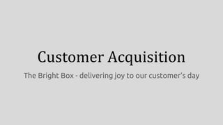 Customer Acquisition
The Bright Box - delivering joy to our customer’s day
 