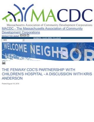 Skip to main content
MACDC - The Massachusetts Association of Community
Development Corporations
NEWSLETTER SIGNUP
MEMBERS, CLICK HERE TO LOG IN
NEWS
THE FENWAY CDC'S PARTNERSHIP WITH
CHILDREN'S HOSPITAL - A DISCUSSION WITH KRIS
ANDERSON
Posted August 18, 2016
 