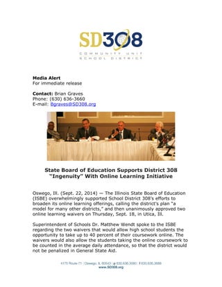 Media Alert
For immediate release
Contact: Brian Graves
Phone: (630) 636-3660
E-mail: Bgraves@SD308.org
State Board of Education Supports District 308
“Ingenuity” With Online Learning Initiative
Oswego, Ill. (Sept. 22, 2014) — The Illinois State Board of Education
(ISBE) overwhelmingly supported School District 308’s efforts to
broaden its online learning offerings, calling the district’s plan “a
model for many other districts,” and then unanimously approved two
online learning waivers on Thursday, Sept. 18, in Utica, Ill.
Superintendent of Schools Dr. Matthew Wendt spoke to the ISBE
regarding the two waivers that would allow high school students the
opportunity to take up to 40 percent of their coursework online. The
waivers would also allow the students taking the online coursework to
be counted in the average daily attendance, so that the district would
not be penalized in General State Aid.
4175 Route 71 | Oswego, IL 60543 | p 630.636.3080 | f 630.636.3688
www.SD308.org
 