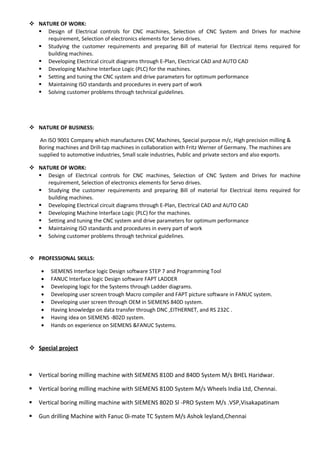  NATURE OF WORK:
 Design of Electrical controls for CNC machines, Selection of CNC System and Drives for machine
requirement, Selection of electronics elements for Servo drives.
 Studying the customer requirements and preparing Bill of material for Electrical items required for
building machines.
 Developing Electrical circuit diagrams through E-Plan, Electrical CAD and AUTO CAD
 Developing Machine Interface Logic (PLC) for the machines.
 Setting and tuning the CNC system and drive parameters for optimum performance
 Maintaining ISO standards and procedures in every part of work
 Solving customer problems through technical guidelines.
 NATURE OF BUSINESS:
An ISO 9001 Company which manufactures CNC Machines, Special purpose m/c, High precision milling &
Boring machines and Drill-tap machines in collaboration with Fritz Werner of Germany. The machines are
supplied to automotive industries, Small scale industries, Public and private sectors and also exports.
 NATURE OF WORK:
 Design of Electrical controls for CNC machines, Selection of CNC System and Drives for machine
requirement, Selection of electronics elements for Servo drives.
 Studying the customer requirements and preparing Bill of material for Electrical items required for
building machines.
 Developing Electrical circuit diagrams through E-Plan, Electrical CAD and AUTO CAD
 Developing Machine Interface Logic (PLC) for the machines.
 Setting and tuning the CNC system and drive parameters for optimum performance
 Maintaining ISO standards and procedures in every part of work
 Solving customer problems through technical guidelines.
 PROFESSIONAL SKILLS:
• SIEMENS Interface logic Design software STEP 7 and Programming Tool
• FANUC Interface logic Design software FAPT LADDER
• Developing logic for the Systems through Ladder diagrams.
• Developing user screen trough Macro compiler and FAPT picture software in FANUC system.
• Developing user screen through OEM in SIEMENS 840D system.
• Having knowledge on data transfer through DNC ,EITHERNET, and RS 232C .
• Having idea on SIEMENS -802D system.
• Hands on experience on SIEMENS &FANUC Systems.
 Special project
 Vertical boring milling machine with SIEMENS 810D and 840D System M/s BHEL Haridwar.
 Vertical boring milling machine with SIEMENS 810D System M/s Wheels India Ltd, Chennai.
 Vertical boring milling machine with SIEMENS 802D Sl -PRO System M/s .VSP,Visakapatinam
 Gun drilling Machine with Fanuc 0i-mate TC System M/s Ashok leyland,Chennai
 