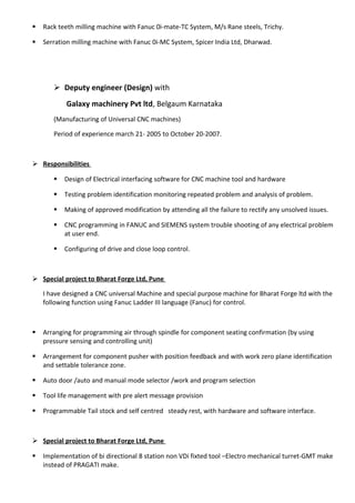  Rack teeth milling machine with Fanuc 0i-mate-TC System, M/s Rane steels, Trichy.
 Serration milling machine with Fanuc 0i-MC System, Spicer India Ltd, Dharwad.
 Deputy engineer (Design) with
Galaxy machinery Pvt ltd, Belgaum Karnataka
(Manufacturing of Universal CNC machines)
Period of experience march 21- 2005 to October 20-2007.
 Responsibilities
 Design of Electrical interfacing software for CNC machine tool and hardware
 Testing problem identification monitoring repeated problem and analysis of problem.
 Making of approved modification by attending all the failure to rectify any unsolved issues.
 CNC programming in FANUC and SIEMENS system trouble shooting of any electrical problem
at user end.
 Configuring of drive and close loop control.
 Special project to Bharat Forge Ltd, Pune
I have designed a CNC universal Machine and special purpose machine for Bharat Forge ltd with the
following function using Fanuc Ladder III language (Fanuc) for control.
 Arranging for programming air through spindle for component seating confirmation (by using
pressure sensing and controlling unit)
 Arrangement for component pusher with position feedback and with work zero plane identification
and settable tolerance zone.
 Auto door /auto and manual mode selector /work and program selection
 Tool life management with pre alert message provision
 Programmable Tail stock and self centred steady rest, with hardware and software interface.
 Special project to Bharat Forge Ltd, Pune
 Implementation of bi directional 8 station non VDi fixted tool –Electro mechanical turret-GMT make
instead of PRAGATI make.
 