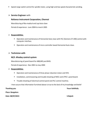  Speed range switch control for spindle motor, using high and low speed characteristic winding.
 Service Engineer with
Reliance Instrument Corporation, Chennai
Manufaturing of Bio-madical and Lap Auto clave
Period of experience : June 2004 to march 2005
 Responsibilities
 Operation and maintenance of Horizontal Auto clave with PLC (Siemens S7-200) control with
computer interface.
 Operation and maintenance of micro controller based Horizontal Auto clave.
 Technician with
M/S .Khoday control system
Manufacturing of panel board for ABB,MEI,and BHEL
Period of experience : Nov 2001 to may 2004
 Responsibilities
 Operation and maintenance of three phase induction motor and VFD.
 Installation, commissioning and trouble shooting of MCC and LTPCC panel board.
 Trouble shooting of electrical control panel and PLC control machine.
I here assure that information furnished above is true to the best of my knowledge and belief
Thanking you Yours faithfully
Place: Bangalore
Date: 08/07/2015 S.Rajesh
 