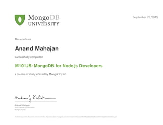 Andrew Erlichson
Vice President, Education
MongoDB, Inc.
This conﬁrms
successfully completed
a course of study offered by MongoDB, Inc.
September 25, 2015
Anand Mahajan
M101JS: MongoDB for Node.js Developers
Authenticity of this document can be verified at http://education.mongodb.com/downloads/certificates/7b3482aa8f3246d78ccdd37ee44229ce/Certificate.pdf
 