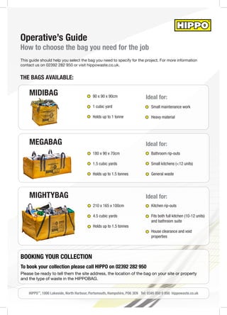 MEGABAG
Operative’s Guide
How to choose the bag you need for the job
This guide should help you select the bag you need to specify for the project. For more information
contact us on 02392 282 950 or visit hippowaste.co.uk.
MIGHTYBAG
180 x 90 x 70cm
1.5 cubic yards
Holds up to 1.5 tonnes
210 x 165 x 100cm
4.5 cubic yards
Holds up to 1.5 tonnes
THE BAGS AVAILABLE:
MIDIBAG 90 x 90 x 90cm
1 cubic yard
Holds up to 1 tonne
Small maintenance work
Heavy material
Bathroom rip-outs
Small kitchens (<12 units)
General waste
Kitchen rip-outs
Fits both full kitchen (10-12 units)
and bathroom suite
House clearance and void
properties
Ideal for:
Ideal for:
Ideal for:
HIPPO™
, 1000 Lakeside, North Harbour, Portsmouth, Hampshire, PO6 3EN Tel: 0345 850 0 850 hippowaste.co.uk
BOOKING YOUR COLLECTION
To book your collection please call HIPPO on 02392 282 950
Please be ready to tell them the site address, the location of the bag on your site or property
and the type of waste in the HIPPOBAG.
 