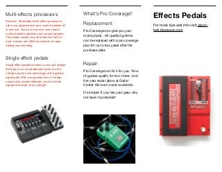 Multi-effects processors
Powerful. Aﬀordable. Multi-eﬀect processors
allow you organize and save custom presets all
in one unit. You do not have to worry about
multiple cables, batteries, and power supplies.
The pedals usually include extras like built-in
drum trainers and USB connectivity for easy
editing and recording.

Single effect pedals
Single eﬀect pedals are easy to use and reliable.
Building your own pedalboard gives you the
ultimate control over each stage of the guitar's
signal path. With a huge selection of vintage
sounds and modern features you can create
signature sounds on any budget.
Eﬀects Pedals
For more tips and info visit glenn-
bell.blogspot.com
What's Pro Coverage?
Replacement
Pro Coverage can give you your
money back. All qualifying items
can be replaced with a pro coverage
plan for up to two years after the
purchase date.

Repair
Pro Coverage can ﬁx it for you. Tons
of guitars qualify for two, three, and
ﬁve year repair plans at Guitar
Center. We even cover accidents.

It's simple: If you like your gear, why
not have it protected?
 