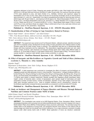 vegetative attributes to that of Cultar. Flowering was greater with NAA to cultar. Plant height was maximum
(66.36 cm) in 400 ppm NAA and minimum (38.49cm) in cultar 35 ppm while, the maximum branches per plant
(17.51) were observed in C N2 3 and least (10.02) in C3 . Similarly, minimum and maximum values for
leaves/plant (101.01 and 172.32), roots / plant (10.25 and 16.14) and tap root length (18.25 cm and 25.22cm)
were recorded in C3 and C N2 3 , respectively. From date to transplanting time taken for blooming was minimum
(58.45 days) with 35 ppm Cultar C3 , and maximum (83.45 days) in N3 . Bloom-flowers/plant (16.23) in C3 and
30.42 in C N2 3 ), non-bloom flower/plant (3.05 in C N2 3 and 9.63 in C3 ), flower diameter (3.01 in control and 5.96
in C N2 3 ), flower size (22.22 cm2
in control & 28.56 cm in C N2
2 3 ), bloom-flower fresh weight (7.06 g in control
and 9.73 g in C N2 3 ) and bloom-flower dry weight (1.95g in control and 2.51g in C N2 3 ) were also minimum and
maximum values for the parameters, respectively.
Published in : HortFlora Research Spectrum, 4 (4) : 370-373 (December 2015)
17. Standardization of Date of Sowing in Cape Gooseberry Raised in Protrays
Tanjeet Singh Chahal1
, Savreet Khehra2*
and Adesh Kumar3
1, 3
PAU, Fruit Research Station, Jallowal Lesriwal, Jalandhar-144 303, Punjab
2
PAU, Farm Advisory Service Scheme, Tarn Taran – 143 401, Punjab
*E-mail: savreetkhehra@pau.edu
ABSTRACT : The experiment was carried out at Fruit Research Station, Jallowal Lesriwal, Jalandhar during the
year 2015 to evaluate nursery development of local variety of Cape gooseberry from Hathras district of Uttar
Pardesh under the 40 mesh screen house in protrays. The experiment was laid out in Randomized Block
Design with three treatments and five replications. The observations regarding germination per cent, plant
height, number of leaves, stem thickness and disease infected plants were noted under different dates of
sowing viz., D1 (First week of April), D2 (Last week of April) and D3 (Second week of May). The second date of
sowing resulted in maximum plant growth during nursery production in protrays.
Published in : HortFlora Research Spectrum, 4 (4) : 374-376 (December 2015)
18. Effect of Inorganic and Bio-Fertilizers on Vegetative Growth and Yield of Okra (Abelmoschus
esculentus L. Moench) cv. Arka Anamika
Joginder Singh*
Department of Horticulture, Janta Vedic College, Baraut, Baghpat (U.P.)
*E-mail: jogi_198224@yahoo.com
ABSTRACT : A field experiment was conducted to investigate the effect of inorganic and bio-fertilizers on
vegetative growth and yield attributes of okra cv. Arka Anamika. Three levels of inorganic fertilizers (NPK) viz.
N1 (N O2 50 kg, P O2 5 30 kg, K O2 20 kg), N2 (N O2 70 kg, P O2 5 50 kg, K O2 40 kg) and N3 (N O2 90 kg, P O2 5 70 kg, K O2
60 kg), and three levels of bio-fertilizers i.e. B1 (Azotobactor 7.5 kg/ha), B2 (PSB 7.5 kg/ha) and B3 (Rhizobium
7.5 kg/ha) were tested in present experiment. Results revealed that vegetative growth parameters (plant
height, number of branches /plant, number of leaves/plant, plant spread, length of internodes) and yield
parameters (number of fruits/ branch, number of fruits/plant, diameter of fruit, fresh weight of fruit and fruit
yield) were recorded maximum at N3 level of inorganic fertilizers and B1 (Azotobactor). However, the
bio-fertilizers significantly increased the above parameters as compared to control and other N P K levels.
Published in : HortFlora Research Spectrum, 4 (4) : 377-379 (December 2015)
19. Study on Incidence and Management of Papaya Disorders and Diseases Through Balanced
Nutrition and Common Practices under NEPZ of India
Ashish Kumar Gupta* and Ravish Choudhary
Indian Agricultural Research Institute, Regional Station, Pusa, Samastipur, Bihar- 848 125
*E-mail: ashish.pathology@gmail.com
ABSTRACT : The investigation was carried out at IARI Regional Station, Pusa, Samastipur (Bihar). Several
physiological disorders such as bumpy fruit and deformed/discoloured seeds occurred in papaya fruit crops in
North Eastern Plains Zone (NEPZ) of India leading to heavy economic yield losses. The anomaly bumpy fruit
initially starts on the epidermis of young fruits, but symptoms become more severe on the mature fruits at
ripening stage and check the fruit growth due to boron deficiency. It is a major production constraint of quality
papaya under alkali (sandy loam) soils of NEPZ. Basal application of borax (as disodium octaborate
 