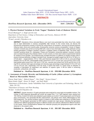1. Physico-Chemical Variations in Fresh ‘Nagpur’ Mandarin Fruits of Jhalawar District
Prerak Bhatnagar*, J. Singh and S.K Jain
Department of Fruit Science, College of Horticulture and Forestry, Jhalawar-326 001
(Agriculture University, Kota)
*E-mail: prerakb_22@yahoo.co.in
ABSTRACT : Mandarins (Citrus reticulata Blanco.) are much more perishable than other citrus fruits, mainly
due to rapid deterioration in sensory acceptability after harvest. In the current study, we discuss the
biochemical components involved in forming the unique flavour of mandarins, and how pre harvest practices
influence taste, aroma and overall quality, consequently consumer sensory acceptability. A study on Nagpur
mandarin orchards was carried out during 2009 with a view to have information about quality attributes among
existing germplasm of Nagpur mandarin orchards in Jhalawar district of Rajasthan state. The three major
mandarin growing tehsils viz. Jhalrapatan, Pirawa and Pachpahar comprising eighteen mandarin orchards
were surveyed throughout the Jhalawar district. In each orchard, six trees were used as experimental material
for analysis of fruit samples. The analytical study revealed that there is a plethora of variation location wise in
physico-chemical attributes of Nagpur mandarin fruits. Average fruit weight ranged from 86.33 to 137.88 g, no.
of fruits plant 1−
ranged between 616 to 1400, peel thickness ranged from 0.20 to 0.38 cm, juice percentage
between 30.27 to 58.70%, total titratable acidity varied from 0.72 to 1.53 per cent, juice pH from 3.63 to 4.09,
total soluble solids content from 7.66° brix to 11.83° brix , ascorbic acid content from 34.00 mg/100 ml to 41.83
mg/100 ml, whereas total sugar percentage and reducing sugar percentage ranged between 5.75 to 8.87 and
3.73 to 5.76 per cent, respectively. From the study, it seems that there is a great scope of utilization of
variability of germplasm by exploration and selection of superior types. It will be useful in enhancing
production, productivity and quality.
Published in : HortFlora Research Spectrum, 4 (4) : 293-300 (December 2015)
2. Assessment of Genetic Diversity and Relationship of Garlic (Allium sativum L.) Germplasm
Based on Microsatellite Markers
Charan Singh Yadav1
, Mukesh Kumar1*
, Devi Singh2
, Navneet Kumar2
,
Manoj Kumar Singh1
, Karan Vir Singh1
and Sunil Malik1
1
Department of Horticulture, Sardar Vallabhbhai Patel University of Agriculture and Technology, Meerut, UP,
India 250 110
2
Department of Genetics and Plant Breeding,
*E-mail : k.mukesh123@yahoo.com
ABSTRACT : Genetic diversity in 15 garlic genotypes were analyzed by using eight microsatellite markers. The
number of SSR fragments generated per primer set ranged from 1 to 7 with fragment sizes varying from
160-1020 bp. A total of 22 bands were obtained by gel analysis out of which 19 were polymorphic and 03 bands
were monomorphic, thus generated 86.36% polymorphism. All cultivars were clearly differentiated by their
SSR fingerprints. The Jaccard similarity indices (J) based on SSR profiles were subjected to UPGMA cluster
analysis. The dendogram generated by SSR markers revealed two major groups, indicating that genotypes
collected from different geographical regions in different clusters and cultivars collected from different locations
in one cluster. Some correspondence between the molecular grouping and geographical regions were also
observed in the present study.
Published in : HortFlora Research Spectrum, 4 (4) : 301-307 (December 2015)
Journal’s International Impact
Index Copernicus Value (ICV) : 27.39; Global Impact Factor (GIF) : 0.471;
InfoBase Index Factor (IBI Factor) : 2.8; New Journal Impact Factor (NJIF) : 2.14
ABSTRACTS
www.hortflorajournal.com
HortFlora Research Spectrum, 4(4) : (December 2015) ISSN : 2250-2823
 
