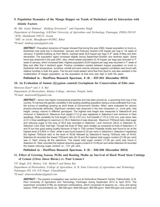 9. Population Dynamics of the Mango Hopper on Trunk of Dashehari and its Interaction with
Abiotic Factors
Sk. Md. Azizur Rahman1
, Kuldeep Srivastava2*
and Gajendra Singh
Department of Entomology, G.B.Pant University of Agriculture and Technology, Pantnagar, INDIA-263145
1
KVK, Hailakandi-788152, Assam
2
NRC on Litchi, Muzaffarpur-842002, Bihar
*E-mail: kuldeep.ipna@gmail.com
ABSTRACT : Population dynamics of hopper showed that during the year 2000, hopper population on trunk cv.
Dashehari was quite low in December, January and February (lowest 0.28 hopper per bag in 1st week of
January). It started building up from March, reached peak (6.8 hopper per bag) in 4th
week of May and then
decreased. The population again increased slightly during September-October and declined again. Same
trend was observed in the year 2001, also, where lowest population (0.16 hopper per bag) was recorded in 1st
week of January, which increased later. Highest population (6.84 hoppers per bag) was recorded in 1st
week of
May and after that it declined again. Positive correlation existed between hopper population on trunk cv
Dashehari with temperature, sunshine, rainfall and wind velocity whereas negative correlation was found with
relative humidity in both the years. The hot and moist eastern wind flow from April to July also assisted in the
multiplication of hopper population, as the population at that time was high in both the years
Published in : HortFlora Research Spectrum, 4 (4) : 337-341 (December 2015)
10. An Evaluation of Jamun (Syzygium cuminii) Germplasm for Conservation of Elite ones
Manveen Kaur* and J. S. Bal
Department of Horticulture, Khalsa College, Amritsar, Punjab, India
*E-mail: manveen62@gmail.com
ABSTRACT : Jamun has higher nutraceutical properties and has been proved as a upcoming fruit crop in the
country. To harness the genetic variability in the existing seedling population being a cross pollinated fruit crop,
the survey of seedlings growing as wind break at Government Garden, Attari, were evaluated for various
physico-chemicals attributes. Significant variation was observed in the tree characters i.e., trunk girth, tree
height, canopy volume in different genotypes. The highest tree height was measured in Selection-III and
minimum in Selection-II. Maximum fruit weight (11.0 g) was registered in Selection-I and minimum in Desi
seedlings. Wide variability for fruit length (1.83 to 3.53 cm), fruit breadth (1.75 to 2.53 cm), pulp stone ratio
(2.41 in Desi seedlings) to maximum (3.18) in Selection-II was observed. Maximum TSS/acid ratio, total sugar
and reducing sugar to the tune of 50.8 was recorded in Selection I and minimum (26.2) in Selection III.
Selection I and ‘Desi’ had high. Though the fruits of ‘Desi’ were smaller as compared to fruits of Selection I, II
and III but had good eating quality because of high in TSS content.Titratable acidity was found to be at the
highest level of 0.80% in ‘Desi’ ,while it was found lowest (0.32 per cent) in Selection-I. Selection-I registered
the highest TSS/acid ratio to the level of 50.82 followed by Selection-II having TSS/acid ratio of 44.93.
Selection-III recorded the lowest TSS/acid ratio 26.18 and the highest total sugars content (21.08 per cent)
was in ‘Desi’ among all the selections. The lowest total sugar content (11.06 per cent) was found in
Selection-III. ‘Desi’ recorded the highest reducing sugars content of 14.48 per cent while Selection-III recorded
the lowest reducing sugar content i.e., 7.61 per cent.
Published in : HortFlora Research Spectrum, 4 (4) : 342-346 (December 2015)
11. Effect of Growing Season, PGRs and Rooting Media on Survival of Hard Wood Stem Cuttings
of Lemon (Citrus limon Burm.) cv. Pant Lemon-1
V.P. Singh, D.S. Mishra, N.K. Mishra* and Ratna Rai
Department of Horticulture, College of Agriculture, G. B. Pant University of Agriculture and Technology,
Pantnagar-263 145 (US Nagar, Uttarakhand)
*E-mail: drnavneetkumar@gmail.com
ABSTRACT : The present investigation was carried out at Horticulture Research Centre, Patharchatta, G. B.
Pant University of Agriculture and Technology, Pantnagar during September 2013 to April 2014. The
experiment consisted of fifty six treatment combinations, which comprised of seasons viz., rainy and spring
season, PGR concentrations viz., IBA 500 ppm, NAA 500 ppm, IBA 500 ppm+ NAA 500 ppm and control and
 