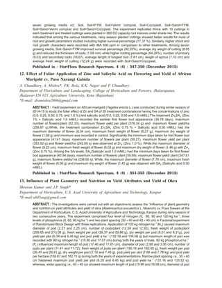 seven growing media viz; Soil, Soil+FYM, Soil+Vermi compost, Soil+Cocopeat, Soil+Sand+FYM,
Soil+Sand+Vermi compost and Soil+Sand+Cocopeat. The experiment replicated thrice with 10 cuttings in
each treatment and treated cuttings were planted in 300 CC capacity root trainers under shade net. The results
indicated that among the various treatments, rainy season planted cuttings showed better results for most of
root and growth parameters studied including higher survival percentage (77.37 %). Similarly, higher shoot and
root growth characters were recorded with IBA 500 ppm in comparison to other treatments. Among seven
growing media, Soil+Sand+FYM improved survival percentage (82.33%), average dry weight of cutting (8.05
g) and reduced the thickness of roots (1.08 mm) while higher rooting percentage (64.26%), number of primary
(9.03) and secondary roots (16.67), average length of longest root (7.81 cm), length of sprout (7.10 cm) and
average fresh weight of cutting (12.24 g) were recorded with Soil+Sand+Cocopeat.
Published in : HortFlora Research Spectrum, 4 (4) : 347-350 (December 2015)
12. Effect of Foliar Application of Zinc and Salicylic Acid on Flowering and Yield of African
Marigold cv. Pusa Narangi Gainda
A. Chaudhary, A. Mishra*, P.K. Bola, K.K. Nagar and P. Chaudhary
Department of Floriculture and Landscaping, College of Horticulture and Forestry, Jhalarapatan,
Jhalawar-326 023 Agriculture University, Kota (Rajasthan)
*E-mail: dramishra2006@gmail.com
ABSTRACT : Field experiment on African marigold (Tagetes erecta L.) was conducted during winter season of
2014-15 to study the foliar effect of Zn and SA of 20 treatment combinations having five concentrations of zinc
(0.0, 0.25, 0.50, 0.75, and 1.0 %) and salicylic acid (0.0, 0.25, 0.50 and 1.0 mM/L).The treatment Zn SA4 3 (Zinc
1% + Salicylic acid 1.0 mM/L) recorded the earliest first flower bud appearance (39.78 days), maximum
number of flowers/plant (62.33), maximum flower yield per plant (378.34 g) and maximum flower yield/ha
(259.87 q).While, the treatment combination Zn SA3 2 (Zinc 0.75 % + Salicylic acid 0.50 mM/L) had the
maximum diameter of flower (8.34 cm), maximum fresh weight of flower (6.27 g), maximum dry weight of
flower (1.58 g) and minimum was recorded in control. Significantly the minimum days taken for first flower bud
appearance (41.41 days), maximum number of flowers per plant (59.27), maximum flower yield per plant
(353.52 g) and flower yield/ha (242.69 q) was observed at Zn4 (Zinc 1.0 %). While,the maximum diameter of
flower (8.23 cm), maximum fresh weight of flower (6.03 g) and maximum dry weight of flower (1.46 g) with Zn3
(Zinc 0.75 %). Among the SA levels, SA3 (Salicylic acid 1.0 mM/L) had the minimum days taken for first flower
bud appearance (40.94 days), maximum number of flowers/ plant (58.69), maximum flower yield/ plant (347.81
g), maximum flowers yields/ ha (238.90 q). While, the maximum diameter of flower (7.76 cm), maximum fresh
weight of flower (6.06 g) and maximum dry weight of flower (1.42 g) was obtained with SA2 (Salicylic acid 0.50
mM/L).
Published in : HortFlora Research Spectrum, 4 (4) : 351-355 (December 2015)
13. Influence of Plant Geometry and Nutrition on Yield Attributes and Yield of Okra
Shravan Kumar and J.P. Singh*
Department of Horticulture, C.S. Azad University of Agriculture and Technology, Kanpur.
*E-mail:ab05aug@gmail.com
ABSTRACT : The investigations were carried out with an objective to assess the “Influence of plant geometry
and nutrition on yield attributes and yield of okra (Abelmoschus esculentus L. Moench) cv. Pusa Sawani at the
Department of Horticulture, C.S. Azad University of Agriculture and Technology, Kanpur during rainy season of
two consecutive years. The experiment comprised four level of nitrogen (0, 60, 90 and 120 kg ha 1−
, three
levels of phosphorus (0, 60, 90 kg ha 1−
) and two plant spacing (30 × 40 and 40 × 40 cm) in Factorial experiment
of Randomized Block Design with three replications. Application of 120 kg nitrogen ha 1−
(N3 ) caused maximum
diameter of pod (2.27 and 2.25 cm), number of pods/plant (12.58 and 12.93), fresh weight of pods/plant
(209.65 and 213.08 g), fresh weight per pod (29.37 and 29.86 g), dry weight per pod (8.01 and 8.31g), pod
yield per plot (6.34 and 6.46 kg) and pod yield q ha 1−
(132.18 and 134.66 q) but maximum length of pod was
recorded with 90 kg nitrogen ha 1−
(16.80 and 17.07 cm) during both the years of trials. 90 kg phosphorus ha 1−
(P )2 influenced maximum length of pod (17.46 and 17.61 cm), diameter of pod (2.98 and 3.06 cm), number of
pods per plant (11.41 and 11.72), fresh weight of pods per plant (190.16 and 192.95 g), fresh weight per pod
(26.43 and 26.81 g), dry weight per pod (7.19 and 7.45 g), pod yield per plot (7.66 and 7.78 kg) and pod yield
per hectare (159.67 and 162.11 q) during both the years of experimentations. Narrow plant spacing i.e., 30 × 40
cm hastened maximum pod yield per plot (6.29 and 6.40 kg) and pod yield ha 1−
(131.16 and 133.52 q),
whereas, wider spacing i.e., 40 × 40 cm showed maximum length of pod (15.90 and 16.08 cm), diameter of pod
 