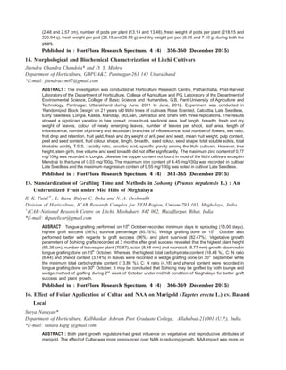 (2.48 and 2.57 cm), number of pods per plant (13.14 and 13.48), fresh weight of pods per plant (218.15 and
220.94 q), fresh weight per pod (25.15 and 25.55 g) and dry weight per pod (6.85 and 7.10 g) during both the
years.
Published in : HortFlora Research Spectrum, 4 (4) : 356-360 (December 2015)
14. Morphological and Biochemical Characterization of Litchi Cultivars
Jitendra Chandra Chandola* and D. S. Mishra
Department of Horticulture, GBPUA&T, Pantnagar-263 145 Uttarakhand
*E-mail: jitendraccm87@gmail.com
ABSTRACT : The investigation was conducted at Horticulture Research Centre, Patharchatta, Post-Harvest
Laboratory of the Department of Horticulture, College of Agriculture and PG. Laboratory of the Department of
Environmental Science, College of Basic Science and Humanities, G.B. Pant University of Agriculture and
Technology, Pantnagar, Uttarakhand during June, 2011 to June, 2012. Experiment was conducted in
‘Randomized Block Design’ on 21 years old litchi trees of cultivars Rose Scented, Calcuttia, Late Seedless,
Early Seedless, Longia, Kasba, Mandraji, McLean, Dehradun and Shahi with three replications. The results
showed a significant variation in tree spread, cross trunk sectional area, leaf length, breadth, fresh and dry
weight of leaves, colour of newly emerging leaves, number of leaves per shoot, leaf area, length of
inflorescence, number of primary and secondary branches of inflorescence, total number of flowers, sex ratio,
fruit drop and retention, fruit yield, fresh and dry weight of aril, peel and seed, mean fruit weight, pulp content,
peel and seed content, fruit colour, shape, length, breadth, seed colour, seed shape, total soluble solids, total
titratable acidity, T.S.S. : acidity ratio, ascorbic acid, specific gravity among the litchi cultivars. However, tree
height, stem girth, tree volume and seed breadth did not differ significantly. The maximum zinc content of 0.77
mg/100g was recorded in Longia. Likewise the copper content not found in most of the litchi cultivars except in
Mandraji to the tune of 0.03 mg/100g. The maximum iron content of 4.45 mg/100g was recorded in cultivar
Late Seedless and the maximum magnesium content of 0.55 mg/100g was noted in cultivar Late Seedless.
Published in : HortFlora Research Spectrum, 4 (4) : 361-365 (December 2015)
15. Standardization of Grafting Time and Methods in Sohiong (Prunus nepalensis L.) : An
Underutilized Fruit under Mid Hills of Meghalaya
R. K. Patel1*
, L. Basu, Bidyut C. Deka and N. A. Deshmukh
Division of Horticulture, ICAR Research Complex for NEH Region, Umiam-793 103, Meghalaya, India
1
ICAR–National Research Centre on Litchi, Mushahari- 842 002, Muzaffarpur, Bihar, India
*E-mail: rkpatelicar@gmail.com
ABSRACT : Tongue grafting performed on 15th
October recorded minimum days to sprouting (15.00 days),
highest graft success (98%), survival percentage (85.78%). Wedge grafting done on 15th
October also
performed better with regards to graft success (96%) and plant susrvival (82.47%). Vegetative growth
parameters of Sohiong grafts recorded at 3 months after graft success revealed that the highest plant height
(65.38 cm), number of leaves per plant (70.87), scion (8.48 mm) and roorstock (8.77 mm) growth observed in
tongue grafting done on 15th
October. Whereas, the highest total carbohydrate content (18.48 %), C: N ratio
(6.44) and phenol content (3.14%) in leaves were recorded in wedge grafting done on 30th
September while
the minimum total carbohydrate content (13.86 %), C: N ratio (4.18) and phenol content were recorded in
tongue grafting done on 30th
October. It may be concluded that Sohiong may be grafted by both tounge and
wedge method of grafting during 2nd
week of October under mid hill condition of Meghalaya for better graft
success and plant growth.
Published in : HortFlora Research Spectrum, 4 (4) : 366-369 (December 2015)
16. Effect of Foliar Application of Cultar and NAA on Marigold (Tagetes erecta L.) cv. Basanti
Local
Surya Narayan*
Department of Horticulture, Kulbhaskar Ashram Post Graduate College, Allahabad-211001 (U.P.), India.
*E-mail: sunara.kapg @gmail.com
ABSTRACT : Both plant growth regulators had great influence on vegetative and reproductive attributes of
marigold. The effect of Cultar was more pronounced over NAA in reducing growth. NAA impact was more on
 