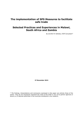 The implementation of SPS Measures to facilitate
safe trade
Selected Practices and Experiences in Malawi,
South Africa and Zambia
By Jennifer M. Rathebe, STDF Consultant*
27 November 2015
* The findings, interpretations and conclusions expressed in this paper are entirely those of the
author. They do not necessarily represent the views of the STDF or any of its partner agencies or
donors or of national authorities in the countries considered in this research.
 