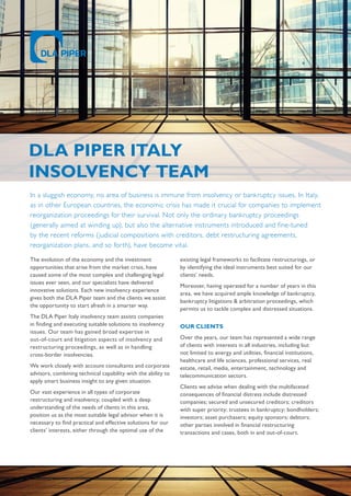 DLA PIPER ITALY
Insolvency team
In a sluggish economy, no area of business is immune from insolvency or bankruptcy issues. In Italy,
as in other European countries, the economic crisis has made it crucial for companies to implement
reorganization proceedings for their survival. Not only the ordinary bankruptcy proceedings
(generally aimed at winding up), but also the alternative instruments introduced and fine-tuned
by the recent reforms (judicial compositions with creditors, debt restructuring agreements,
reorganization plans, and so forth), have become vital.
The evolution of the economy and the investment
opportunities that arise from the market crisis, have
caused some of the most complex and challenging legal
issues ever seen, and our specialists have delivered
innovative solutions. Each new insolvency experience
gives both the DLA Piper team and the clients we assist
the opportunity to start afresh in a smarter way.
The DLA Piper Italy insolvency team assists companies
in finding and executing suitable solutions to insolvency
issues. Our team has gained broad expertise in
out-of-court and litigation aspects of insolvency and
restructuring proceedings, as well as in handling
cross-border insolvencies.
We work closely with account consultants and corporate
advisors, combining technical capability with the ability to
apply smart business insight to any given situation.
Our vast experience in all types of corporate
restructuring and insolvency, coupled with a deep
understanding of the needs of clients in this area,
position us as the most suitable legal advisor when it is
necessary to find practical and effective solutions for our
clients’ interests, either through the optimal use of the
existing legal frameworks to facilitate restructurings, or
by identifying the ideal instruments best suited for our
clients’ needs.
Moreover, having operated for a number of years in this
area, we have acquired ample knowledge of bankruptcy,
bankruptcy litigations & arbitration proceedings, which
permits us to tackle complex and distressed situations.
OUR CLIENTS
Over the years, our team has represented a wide range
of clients with interests in all industries, including but
not limited to energy and utilities, financial institutions,
healthcare and life sciences, professional services, real
estate, retail, media, entertainment, technology and
telecommunication sectors.
Clients we advise when dealing with the multifaceted
consequences of financial distress include distressed
companies; secured and unsecured creditors; creditors
with super priority; trustees in bankruptcy; bondholders;
investors; asset purchasers; equity sponsors; debtors;
other parties involved in financial restructuring
transactions and cases, both in and out-of-court.
 