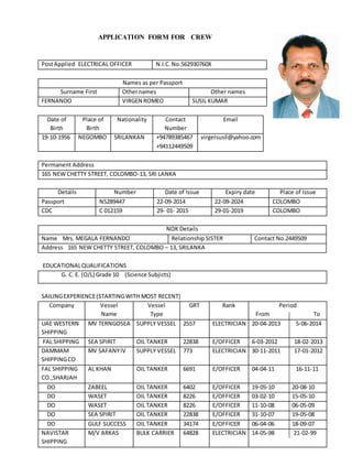 APPLICATION FORM FOR CREW
PostApplied ELECTRICAL OFFICER N.I.C.No.562930760X
Names as per Passport
Surname First Othernames Other names
FERNANDO VIRGEN ROMEO SUSIL KUMAR
Date of
Birth
Place of
Birth
Nationality Contact
Number
Email
19-10-1956 NEGOMBO SRILANKAN +94789385467
+94112449509
virgelsusil@yahoo.com
Permanent Address
165 NEW CHETTY STREET, COLOMBO-13, SRI LANKA
Details Number Date of Issue Expiry date Place of Issue
Passport N5289447 22-09-2014 22-09-2024 COLOMBO
CDC C 012159 29- 01- 2015 29-01-2019 COLOMBO
NOK Details
Name Mrs. MEGALA FERNANDO Relationship SISTER Contact No.2449509
Address 165 NEW CHETTY STREET, COLOMBO – 13, SRILANKA
EDUCATIONALQUALIFICATIONS
G. C. E. (O/L) Grade 10 (Science Subjicts)
SAILINGEXPERIENCE(STARTINGWITH MOST RECENT)
Company Vessel
Name
Vessel
Type
GRT Rank Period
From To
UAE WESTERN
SHIPPING
MV TERNGOSEA SUPPLY VESSEL 2557 ELECTRICIAN 20-04-2013 5-06-2014
FAL SHIPPING SEA SPIRIT OIL TANKER 22838 E/OFFICER 6-03-2012 18-02-2013
DAMMAM
SHIPPINGCO
MV SAFANYIV SUPPLY VESSEL 773 ELECTRICIAN 30-11-2011 17-01-2012
FAL SHIPPING
CO.,SHARJAH
AL KHAN OIL TANKER 6691 E/OFFICER 04-04-11 16-11-11
DO ZABEEL OIL TANKER 6402 E/OFFICER 19-05-10 20-08-10
DO WASET OIL TANKER 8226 E/OFFICER 03-02-10 15-05-10
DO WASET OIL TANKER 8226 E/OFFICER 11-10-08 06-05-09
DO SEA SPIRIT OIL TANKER 22838 E/OFFICER 31-10-07 19-05-08
DO GULF SUCCESS OIL TANKER 34174 E/OFFICER 06-04-06 18-09-07
NAVISTAR
SHIPPING
M/V ARKAS BULK CARRIER 64828 ELECTRICIAN 14-05-98 21-02-99
 
