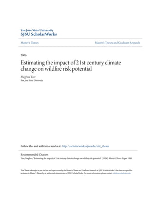 San Jose State University
SJSU ScholarWorks
Master's Theses Master's Theses and Graduate Research
2006
Estimating the impact of 21st century climate
change on wildfire risk potential
Meghna Tare
San Jose State University
Follow this and additional works at: http://scholarworks.sjsu.edu/etd_theses
This Thesis is brought to you for free and open access by the Master's Theses and Graduate Research at SJSU ScholarWorks. It has been accepted for
inclusion in Master's Theses by an authorized administrator of SJSU ScholarWorks. For more information, please contact scholarworks@sjsu.edu.
Recommended Citation
Tare, Meghna, "Estimating the impact of 21st century climate change on wildfire risk potential" (2006). Master's Theses. Paper 2930.
 