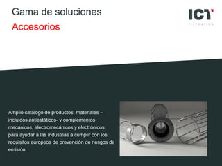 Gama de soluciones
Accesorios
Amplio catálogo de productos, materiales –
incluidos antiestáticos- y complementos
mecánicos, electromecánicos y electrónicos,
para ayudar a las industrias a cumplir con los
requisitos europeos de prevención de riesgos de
emisión.
 