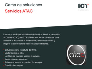 Gama de soluciones
Servicios ATAC
Los Servicios Especializados de Asistencia Técnica y Atención
al Cliente (ATAC) de ICT FILTRACIÓN están diseñados para
ayudarte a maximizar el rendimiento, reducir los costes y
mejorar la ecoeficiencia de su instalación filtrante.
 Estudio general y gratuito del filtro.
 Visita técnica al filtro.
 Análisis de mangas usadas o nuevas.
 Inspecciones mecánicas.
 Asistencia técnica en cambio de mangas.
 Cambio de mangas.
 