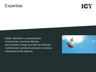 Diseño, fabricación y comercialización
de soluciones y elementos filtrantes
para controlar el riesgo de emisión de partículas,
contaminación y pérdida de producto en sectores
industriales de alta exigencia.
Expertise
 