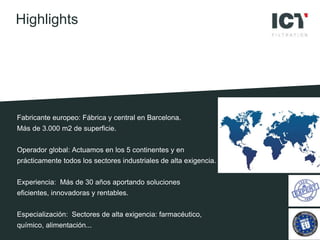 Fabricante europeo: Fábrica y central en Barcelona.
Más de 3.000 m2 de superficie.
Operador global: Actuamos en los 5 continentes y en
prácticamente todos los sectores industriales de alta exigencia.
Experiencia: Más de 30 años aportando soluciones
eficientes, innovadoras y rentables.
Especialización: Sectores de alta exigencia: farmacéutico,
químico, alimentación...
Highlights
 