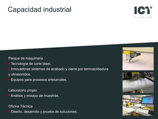 Parque de maquinaria
 Tecnología de corte láser.
 Innovadores sistemas de acabado y cierre por termosoldadura
y ultrasonidos.
 Equipos para procesos artesanales.
Laboratorio propio
 Análisis y ensayo de muestras.
Oficina Técnica
 Diseño, desarrollo y prueba de soluciones.
Capacidad industrial
 