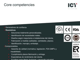  Generadores de confianza
 Resolutivos
 Soluciones totalmente personalizadas.
 Identificación de necesidades reales.
 Diseños según maquinaria e instalaciones del cliente.
 Fabricación a medida (calidades, cantidades, plazos).
 Identificación, marcaje y embalaje.
Comprometidos
 Garantía de calidad (normativa, legislación, FDA GMP’s y
trazabilidad).
 Cumplimiento plazos fabricación y entrega.
 Expectativas de rendimiento del cliente.
Core competencies
 