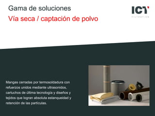 Gama de soluciones
Vía seca / captación de polvo
Mangas cerradas por termosoldadura con
refuerzos unidos mediante ultrasonidos,
cartuchos de última tecnología y diseños y
tejidos que logran absoluta estanqueidad y
retención de las partículas.
 
