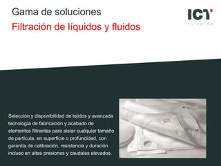 Gama de soluciones
Filtración de líquidos y fluidos
Selección y disponibilidad de tejidos y avanzada
tecnología de fabricación y acabado de
elementos filtrantes para aislar cualquier tamaño
de partícula, en superficie o profundidad, con
garantía de calibración, resistencia y duración
incluso en altas presiones y caudales elevados.
 