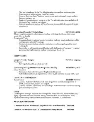  Worked in tandem with the Tax Administration team and the Implementation
Department on setting up new clients’ accounts.
 Ensured that new clients’ business numbers and tax remittance frequencies have
been correctly set up.
 Reviewed tax adjustments prepared by the Tax Administration team and advised
the team of any required corrections.
 Entered tax adjustments into ADP’s softwaresystems and filed completed clients’
documents.
UniversityofToronto,TrinityCollege 04/2011-03/2012
A busy reception desk with a distinguished college at the largest and one of the oldest
universities in Canada
Receptionist/Porter
 Providedeffectivecustomer service to resident students, faculty and visitors while
acting as a receptionist/concierge.
 Conducted administrative activities, including room bookings, key audits, report
writing, etc.
 Responded to safety concerns and liaising with staff members/emergency response
personnel during fire alarms, medical emergencies, floods, etc.
VOLUNTEERING
LawyersFeed the Hungry 01/2016 -ongoing
Food server
 Serving a hot meal to people in poverty
CommunityandLegal AidServicesProgramme(CLASP) 09/2014-04/2015
Intake Volunteer
 Conducted client interviews overthe phone and in person
 Referred clients to other organizations where CLASP is unable to assist with a case
Law in ActionwithinSchools
Tutor/Mentor 09/2014-04/2015
 Assisted students with homework,exam preparation and other assignments in
math, social sciences, science and English.
 Acted as a mentor forstudents and encouraged students to strive towards achieving
postsecondary education
SKILLS
Good litigation and legal research and writing skills; MicrosoftWord, PowerPoint, Excel;
highly organized and detail oriented; strong communication and interpersonal skills;
experienced working withconfidential information; committed to client service
AWARDS/SCHOLARSHIPS
G. MennenWilliamsMootCourtCompetitionPasswithDistinction 03/2014
CanadianandAmericanDual J.D. EntranceScholarshipAward 09/2013
 