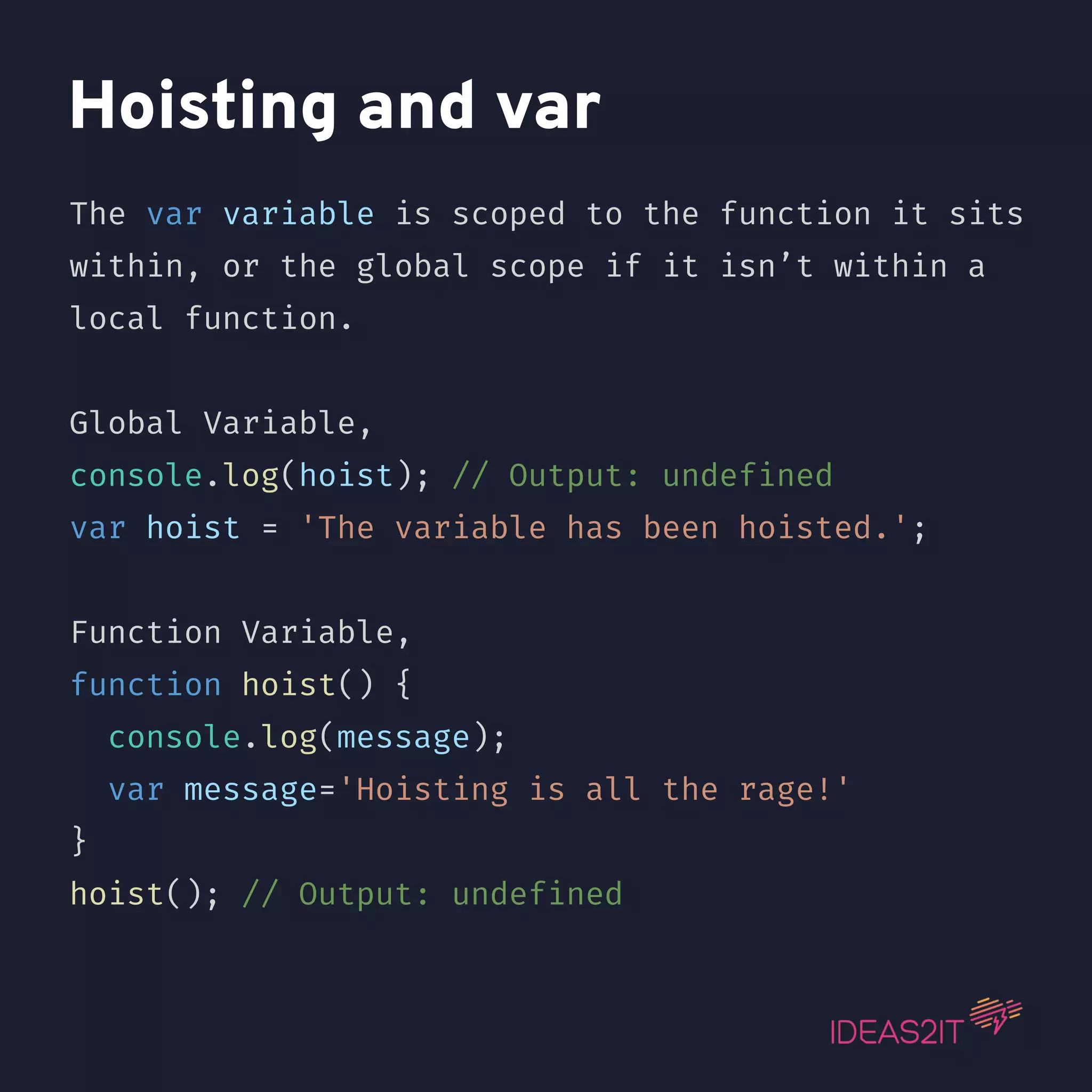 Hoisting and var The var variable is scoped to the function it sits within, or the global scope if it isn’t within a local function. Global Variable, console.log(hoist); // Output: undefined var hoist = 'The variable has been hoisted.'; Function Variable, function hoist() { console.log(message); var message='Hoisting is all the rage!' } hoist(); // Output: undefined 