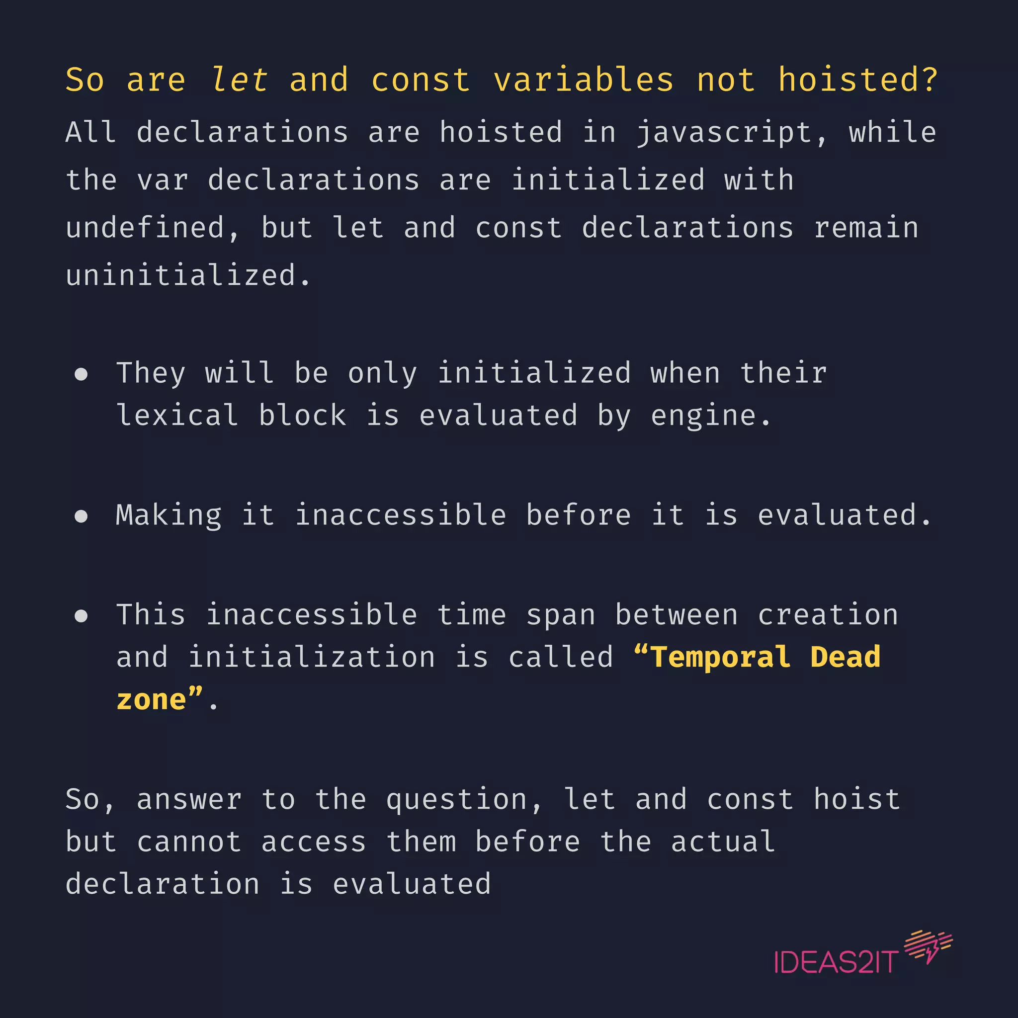So are let and const variables not hoisted? All declarations are hoisted in javascript, while the var declarations are initialized with undefined, but let and const declarations remain uninitialized. ● They will be only initialized when their lexical block is evaluated by engine. ● Making it inaccessible before it is evaluated. ● This inaccessible time span between creation and initialization is called “Temporal Dead zone”. So, answer to the question, let and const hoist but cannot access them before the actual declaration is evaluated 
