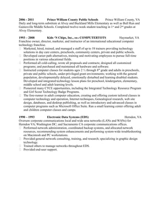 2006 - 2011 Prince William County Public Schools Prince William County, VA
Daily and long-term substitute at Alvey and Buckland Mills Elementary as well as Bull Run and
Gainesville Middle Schools. Completed twelve-week student teaching in 1st
and 2nd
grades at
Alvey Elementary.
1993 – 2008 Kids ‘N Chips, Inc., DBA COMPUTERTOTS Haymarket, VA
Franchise owner, director, marketer, and instructor of an international educational computer
technology franchise.
 Marketed, hired, trained, and managed a staff of up to 18 trainers providing technology
solutions in day care centers, preschools, community centers, private and public schools.
 Developed career path alternatives, training and motivating employees to pursue full-time
positions in various educational fields.
 Performed all cold-calling, wrote all proposals and contracts; designed all customized
programs; and purchased and maintained all hardware and software.
 Instructed computer classes for students ages 2 ½ through 8th
grade and adults in preschools,
private and public schools, under-privileged grant environments; working with the general
population, developmentally delayed, emotionally disturbed and learning disabled students.
Developed and integrated technology lesson plans for preschool, kindergarten, elementary,
middle school and adult learning levels.
 Pioneered many CTCE opportunities, including the Integrated Technology Resource Program
and Girl Scout Technology Badge Programs.
 The fore-runner in adult computer education, creating and offering custom tailored classes in
computer technology and operation, Internet techniques, Genealogical research, web site
design, databases, and desktop publishing, as well as introductory and advanced classes in
computer programs such as Microsoft Office Suite. Ran a small learning center offering adult
and children computer classes and camps.
1990 – 1993 Electronic Data Systems (EDS) Herndon, VA
Oversaw corporate communications local and wide area networks (LANs and WANs) for
Herndon VA; Washington DC; and Sacramento CA corporate communications offices.
 Performed network administration, coordinated backup systems, and allocated network
resources, recommending system enhancements and performing system-wide troubleshooting
on Macintosh and PC workstations.
 Provided general network consulting, training, and research; specializing in graphic design
technology.
 Trained others to manage networks throughout EDS.
 Provided end-user support.
 