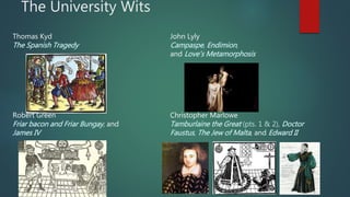 The University Wits
Thomas Kyd John Lyly
The Spanish Tragedy Campaspe, Endimion,
and Love’s Metamorphosis
Robert Green Christopher Marlowe
Friar bacon and Friar Bungay, and Tamburlaine the Great (pts. 1 & 2), Doctor
James IV Faustus, The Jew of Malta, and Edward II
 