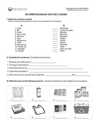 ENGLISH LANGUAGE DEPARTMENT 
TEACHER: Danitza Lazcano Flores 
5th FORMATIVE ENGLISH TEST FOR 3 rd GRADES 
I. Match the columns A and B. 
(Une las columnas escribiendo el número que corresponde en el espacio) 
A B 
1. Learn 
2. Bin 
3. Grass 
4. Have / Has 
5. Stomach 
6. Flag 
7. Playground 
8. Grow 
9. Avocado pit 
10. Flower pot 
11. Garbage 
12. Danger 
_____ 
_____ 
_____ 
_____ 
_____ 
_____ 
_____ 
_____ 
_____ 
_____ 
_____ 
_____ 
Estomago 
Cuesco de palta 
Bandera 
Basurero 
Macetero 
Peligro 
Crecer 
Basura 
Aprender 
Tener 
Patio de juego 
Pasto 
II. Complete the sentences. (Completa las oraciones) 
1. Bananas and coffee grow in ________________________. 
2. The flag of Costa Rica is ______________________________________. 
3. Costa Rica has lots of ________________________________________________________. 
4. Costa Rica is located in ___________________________________________________________. 
5. Name three kind of animals from Costa Rica ___________ , ______________ and _______________. 
III. Write the name of the following pictures. (Escribe el nombre de cada imagen en los recuadros). 
1. ____________ 2. ____________ 3. ____________ 4. ____________ 
5. ____________ 6. ____________ 7. ____________ 8. ____________ 
 