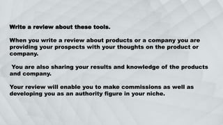 Write a review about these tools.
When you write a review about products or a company you are
providing your prospects with your thoughts on the product or
company.
You are also sharing your results and knowledge of the products
and company.
Your review will enable you to make commissions as well as
developing you as an authority figure in your niche.
 