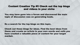 Content Creation Tip #5 Check out the top blogs
and videos in your niche
You may have gone into a forum and discovered the main
topic of discussion was on generating leads.
Do a search for the top blogs on this topic.
Check out these blogs for ideas. Find the best ideas from
these and create an article in your own words and voilà you
have created a valuable piece of content for your target
market.
 