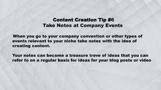 Content Creation Tip #6
Take Notes at Company Events
When you go to your company convention or other types of
events relevant to your niche take notes with the idea of
creating content.
Your notes can become a treasure trove of ideas that you can
refer to on a regular basis for ideas for your blog posts or video
 