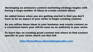 Developing an extensive content marketing strategy begins with
having a large number of ideas to create content about.
An added bonus when you are getting started is that you don’t
have to be an expert in your niche to begin creating content.
As you utilise these ideas in your business and create content on
a consistent basis your will be seen as an authority in your niche.
To learn tips on creating great content and where to find content
specific to your niche check out this link
http://ElaineRoss.ultimateblogbundle.com/
 